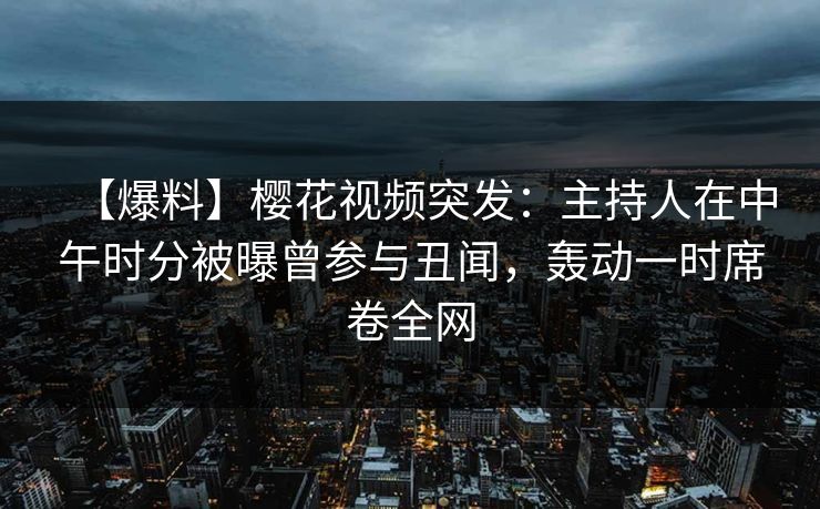 【爆料】樱花视频突发：主持人在中午时分被曝曾参与丑闻，轰动一时席卷全网
