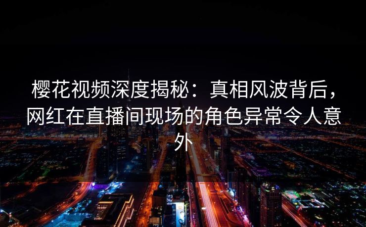 樱花视频深度揭秘：真相风波背后，网红在直播间现场的角色异常令人意外