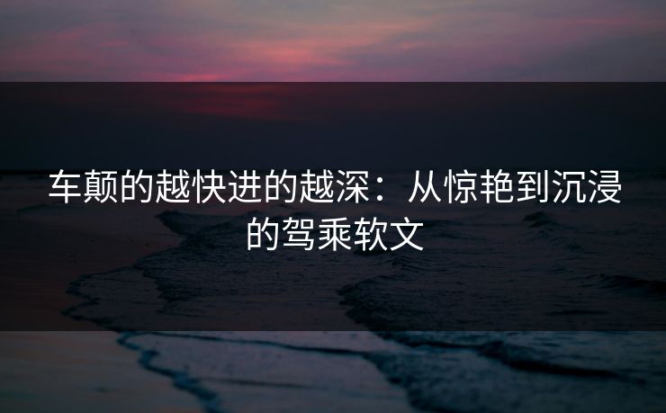 车颠的越快进的越深:从惊艳到沉浸的驾乘软文 车颠的越快进的越深:从惊艳到沉浸的驾乘软文