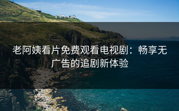 老阿姨看片免费观看电视剧：畅享无广告的追剧新体验