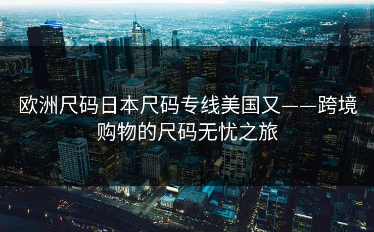 欧洲尺码日本尺码专线美国又——跨境购物的尺码无忧之旅