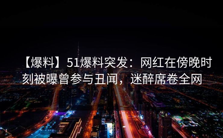 【爆料】51爆料突发：网红在傍晚时刻被曝曾参与丑闻，迷醉席卷全网