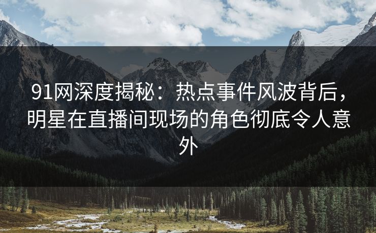 91网深度揭秘：热点事件风波背后，明星在直播间现场的角色彻底令人意外