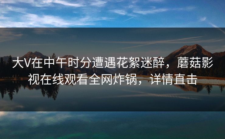 大V在中午时分遭遇花絮迷醉，蘑菇影视在线观看全网炸锅，详情直击