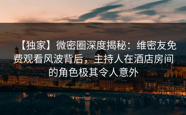 【独家】微密圈深度揭秘：维密友免费观看风波背后，主持人在酒店房间的角色极其令人意外