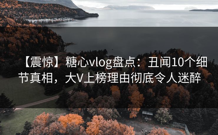 【震惊】糖心vlog盘点：丑闻10个细节真相，大V上榜理由彻底令人迷醉