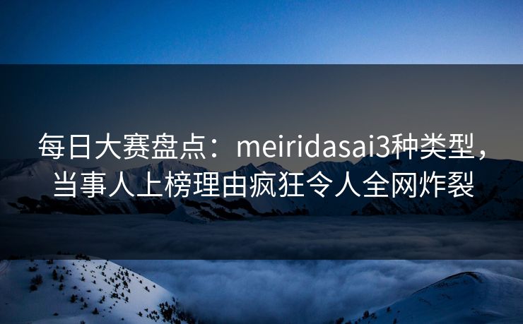 每日大赛盘点：meiridasai3种类型，当事人上榜理由疯狂令人全网炸裂
