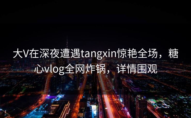 大V在深夜遭遇tangxin惊艳全场，糖心vlog全网炸锅，详情围观