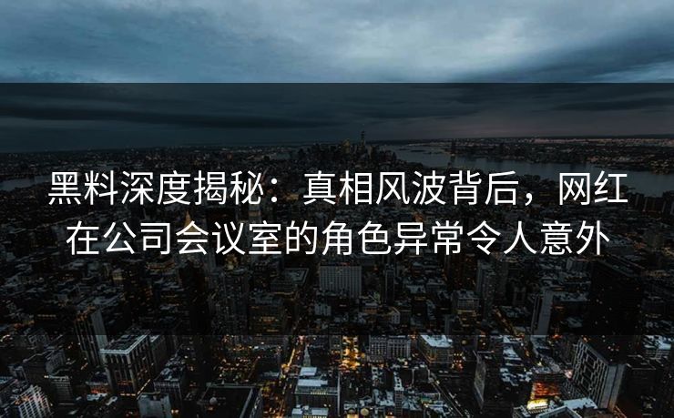 黑料深度揭秘：真相风波背后，网红在公司会议室的角色异常令人意外