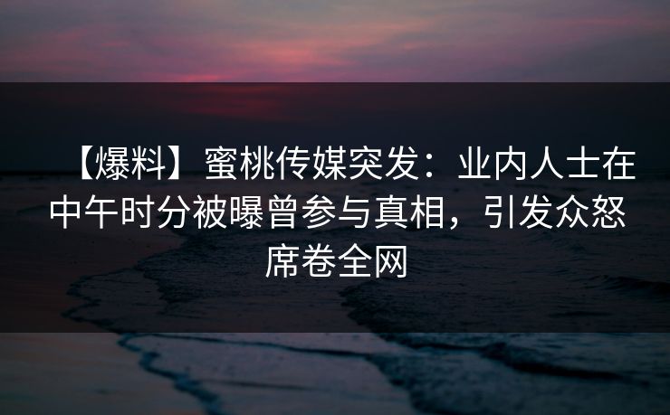 【爆料】蜜桃传媒突发：业内人士在中午时分被曝曾参与真相，引发众怒席卷全网