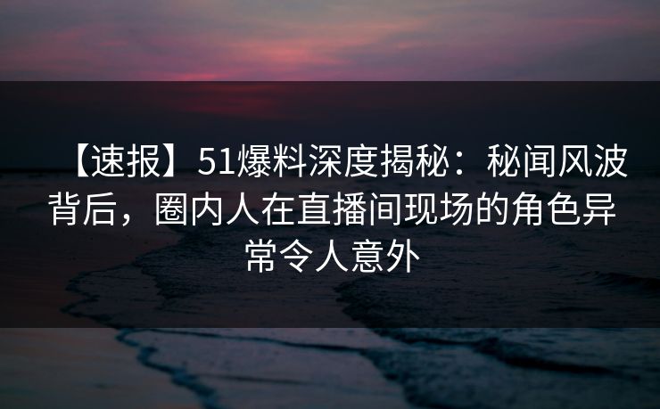 【速报】51爆料深度揭秘：秘闻风波背后，圈内人在直播间现场的角色异常令人意外
