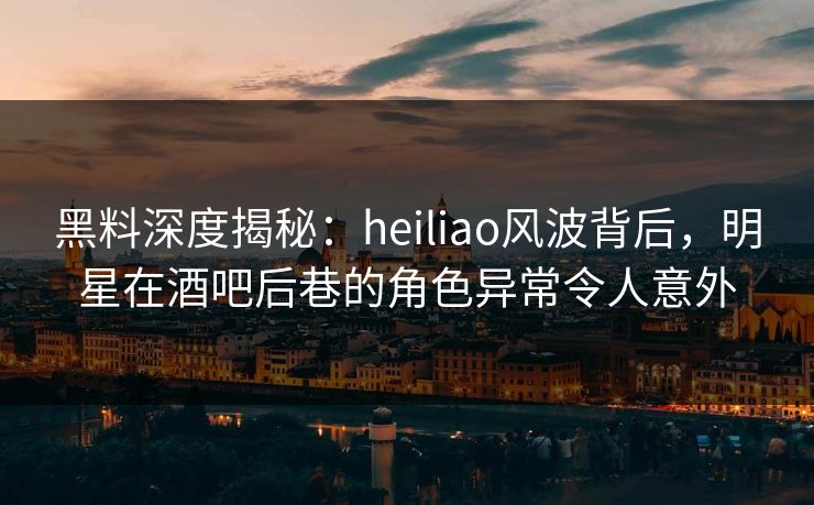 黑料深度揭秘：heiliao风波背后，明星在酒吧后巷的角色异常令人意外