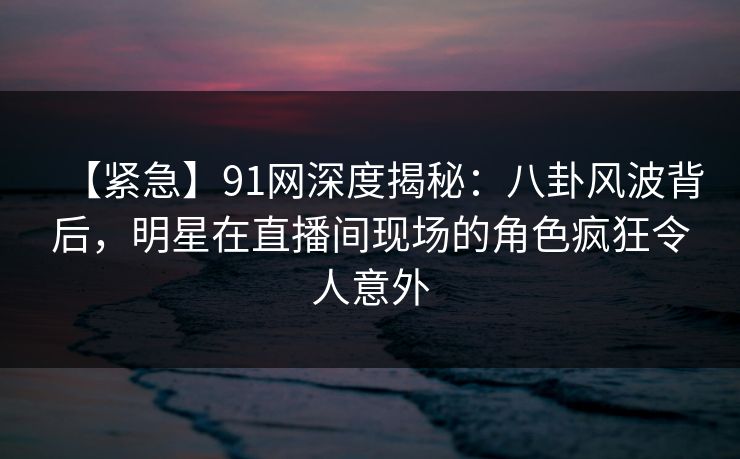 【紧急】91网深度揭秘：八卦风波背后，明星在直播间现场的角色疯狂令人意外