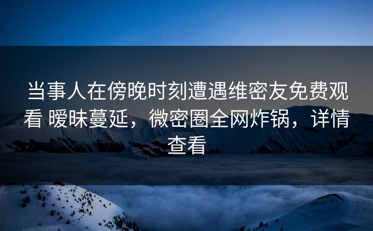 当事人在傍晚时刻遭遇维密友免费观看 暧昧蔓延,微密圈全网炸锅,详情查看 当事人在傍晚时刻遭遇维密友免费观看 暧昧蔓延,微密圈全网炸锅,详情查看