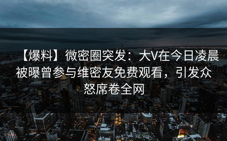 【爆料】微密圈突发：大V在今日凌晨被曝曾参与维密友免费观看，引发众怒席卷全网