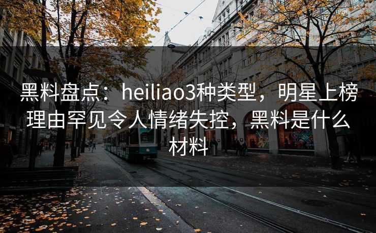 黑料盘点：heiliao3种类型，明星上榜理由罕见令人情绪失控，黑料是什么材料