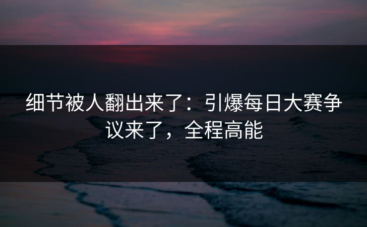 细节被人翻出来了：引爆每日大赛争议来了，全程高能
