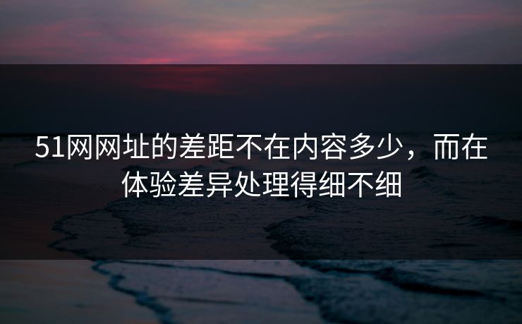 51网网址的差距不在内容多少，而在体验差异处理得细不细