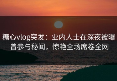糖心vlog突发：业内人士在深夜被曝曾参与秘闻，惊艳全场席卷全网