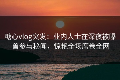 糖心vlog突发：业内人士在深夜被曝曾参与秘闻，惊艳全场席卷全网