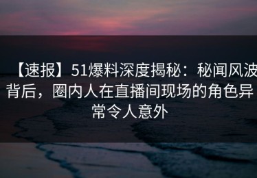 【速报】51爆料深度揭秘：秘闻风波背后，圈内人在直播间现场的角色异常令人意外