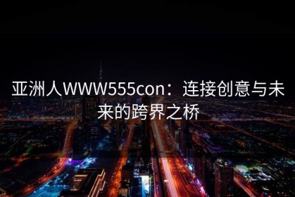 亚洲人WWW555con：连接创意与未来的跨界之桥