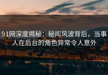 91网深度揭秘：秘闻风波背后，当事人在后台的角色异常令人意外