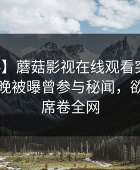 【爆料】蘑菇影视在线观看突发：明星在昨晚被曝曾参与秘闻，欲言又止席卷全网