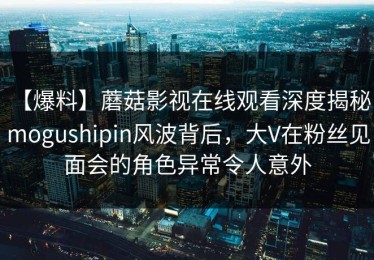 【爆料】蘑菇影视在线观看深度揭秘：mogushipin风波背后，大V在粉丝见面会的角色异常令人意外