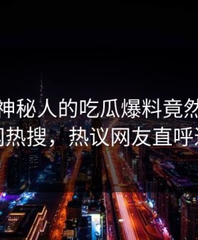 探秘！神秘人的吃瓜爆料竟然登上黑料网热搜，热议网友直呼过瘾