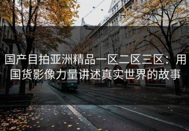 国产目拍亚洲精品一区二区三区：用国货影像力量讲述真实世界的故事