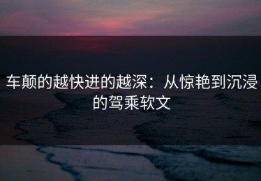 车颠的越快进的越深：从惊艳到沉浸的驾乘软文