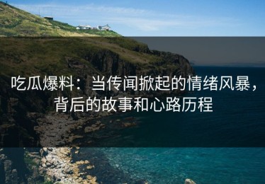 吃瓜爆料：当传闻掀起的情绪风暴，背后的故事和心路历程