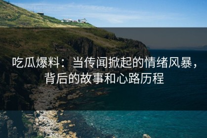 吃瓜爆料：当传闻掀起的情绪风暴，背后的故事和心路历程
