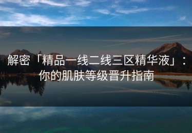 解密「精品一线二线三区精华液」：你的肌肤等级晋升指南