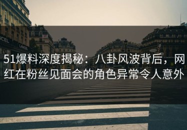 51爆料深度揭秘：八卦风波背后，网红在粉丝见面会的角色异常令人意外