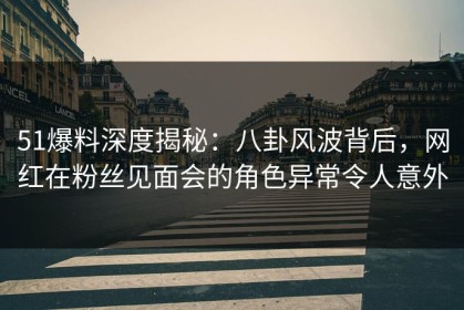 51爆料深度揭秘：八卦风波背后，网红在粉丝见面会的角色异常令人意外