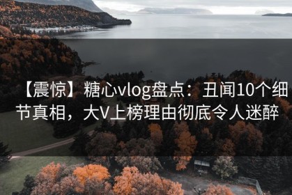 【震惊】糖心vlog盘点：丑闻10个细节真相，大V上榜理由彻底令人迷醉