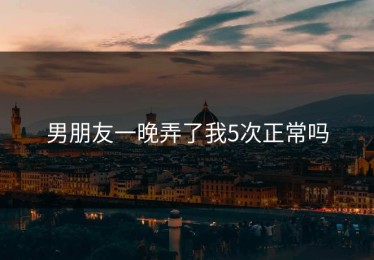 男朋友一晚弄了我5次正常吗