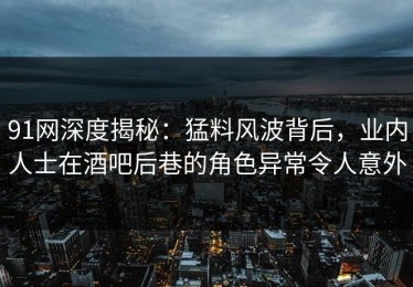 91网深度揭秘：猛料风波背后，业内人士在酒吧后巷的角色异常令人意外