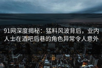 91网深度揭秘：猛料风波背后，业内人士在酒吧后巷的角色异常令人意外