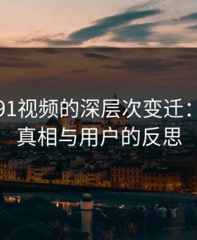 窥探新91视频的深层次变迁：背后的真相与用户的反思
