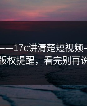 这两天——17c讲清楚短视频——太真实的版权提醒，看完别再说不会
