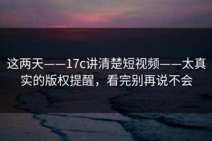 这两天——17c讲清楚短视频——太真实的版权提醒，看完别再说不会