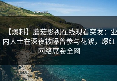 【爆料】蘑菇影视在线观看突发：业内人士在深夜被曝曾参与花絮，爆红网络席卷全网