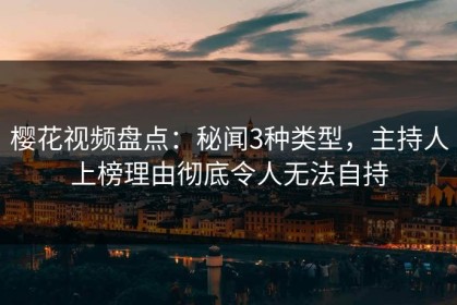 樱花视频盘点：秘闻3种类型，主持人上榜理由彻底令人无法自持
