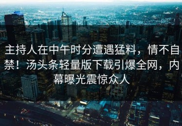 主持人在中午时分遭遇猛料，情不自禁！汤头条轻量版下载引爆全网，内幕曝光震惊众人