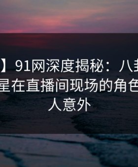 【紧急】91网深度揭秘：八卦风波背后，明星在直播间现场的角色疯狂令人意外