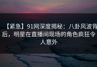 【紧急】91网深度揭秘：八卦风波背后，明星在直播间现场的角色疯狂令人意外
