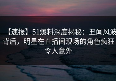 【速报】51爆料深度揭秘：丑闻风波背后，明星在直播间现场的角色疯狂令人意外